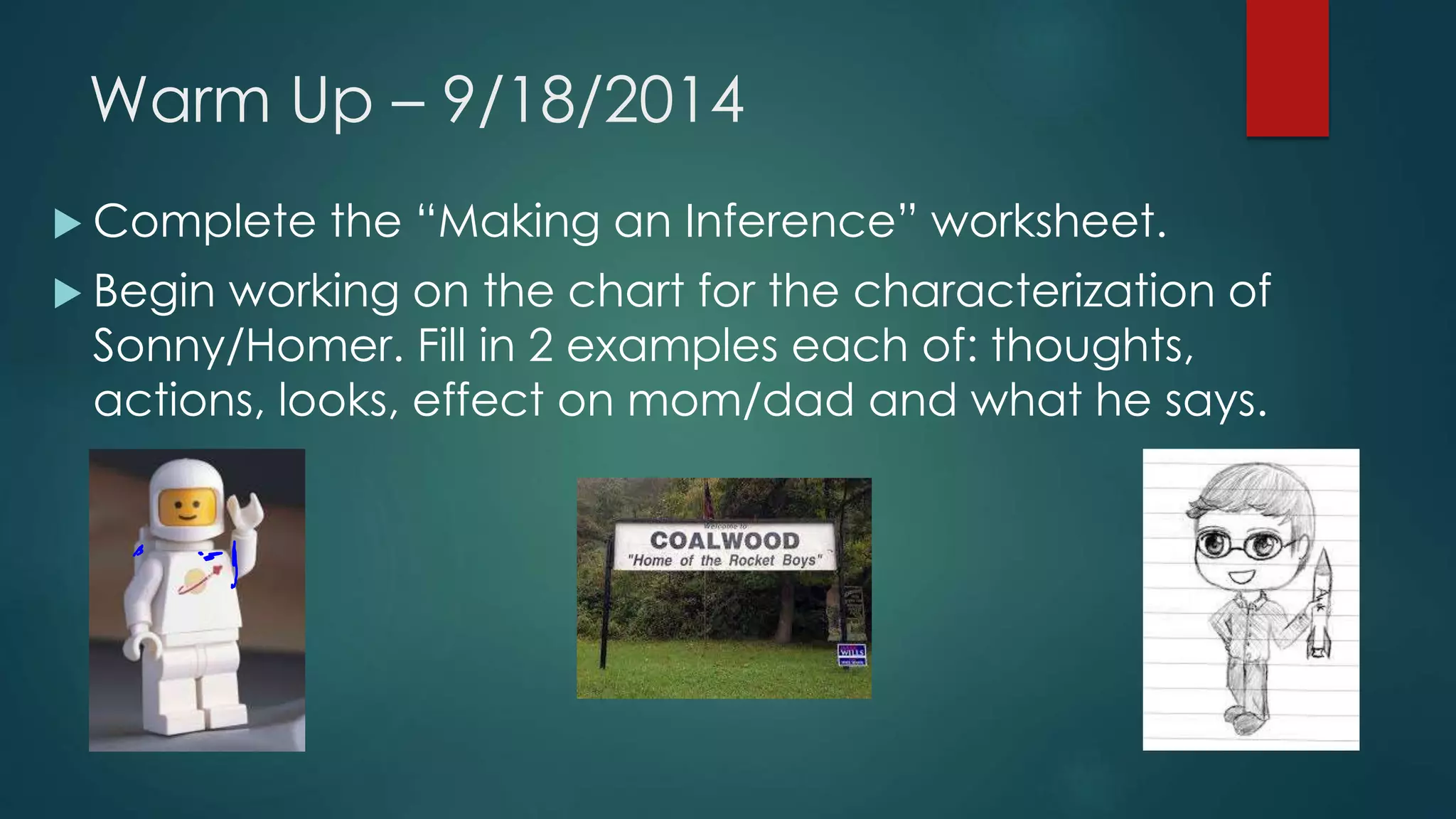 Warm Up – 9/18/2014 
 Complete the “Making an Inference” worksheet. 
 Begin working on the chart for the characterization of 
Sonny/Homer. Fill in 2 examples each of: thoughts, 
actions, looks, effect on mom/dad and what he says. 
