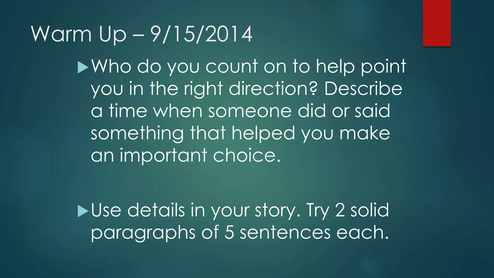 Warm Up – 9/15/2014 
Who do you count on to help point 
you in the right direction? Describe 
a time when someone did or said 
something that helped you make 
an important choice. 
Use details in your story. Try 2 solid 
paragraphs of 5 sentences each. 
 
