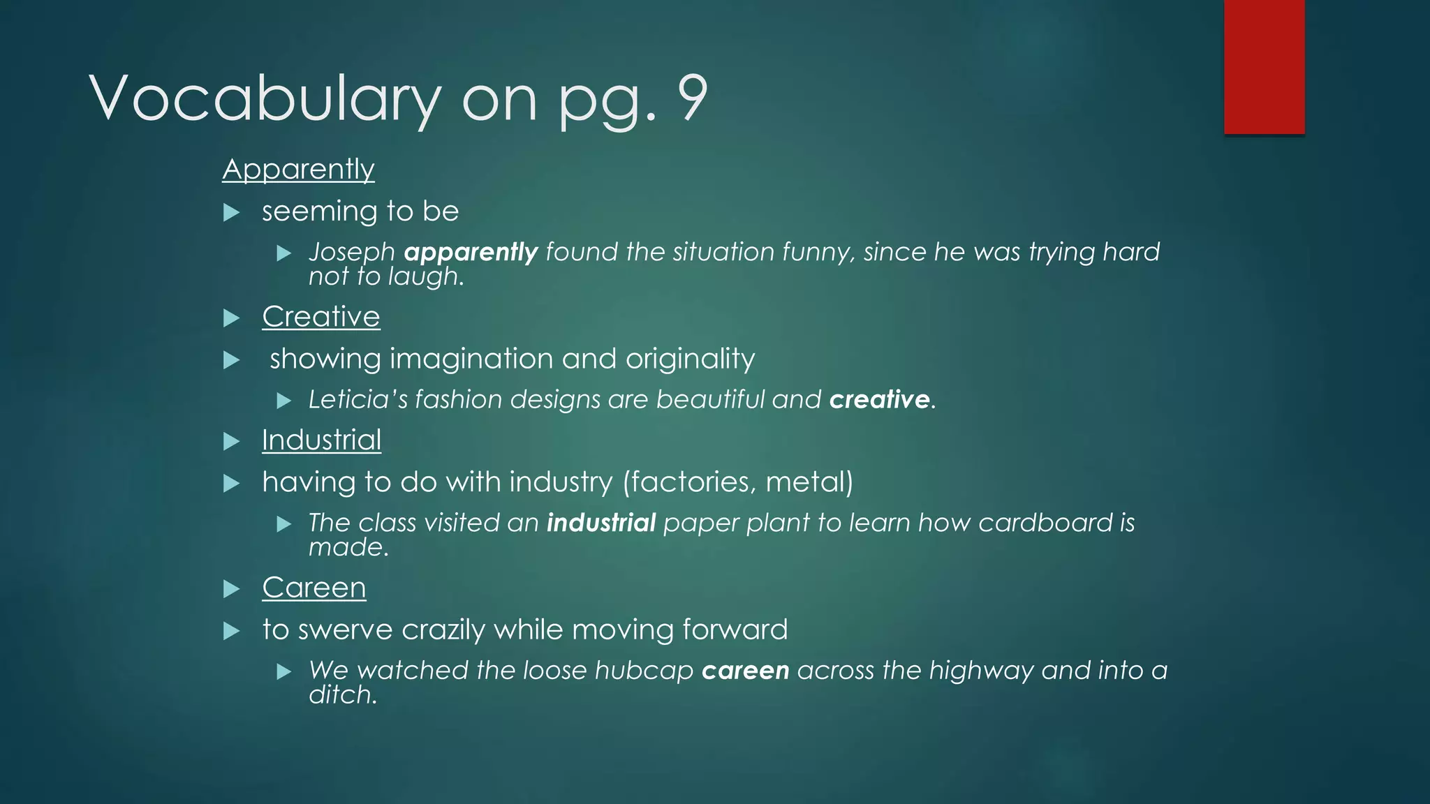 Vocabulary on pg. 9 
Apparently 
 seeming to be 
 Joseph apparently found the situation funny, since he was trying hard 
not to laugh. 
 Creative 
 showing imagination and originality 
 Leticia’s fashion designs are beautiful and creative. 
 Industrial 
 having to do with industry (factories, metal) 
 The class visited an industrial paper plant to learn how cardboard is 
made. 
 Careen 
 to swerve crazily while moving forward 
 We watched the loose hubcap careen across the highway and into a 
ditch. 
 