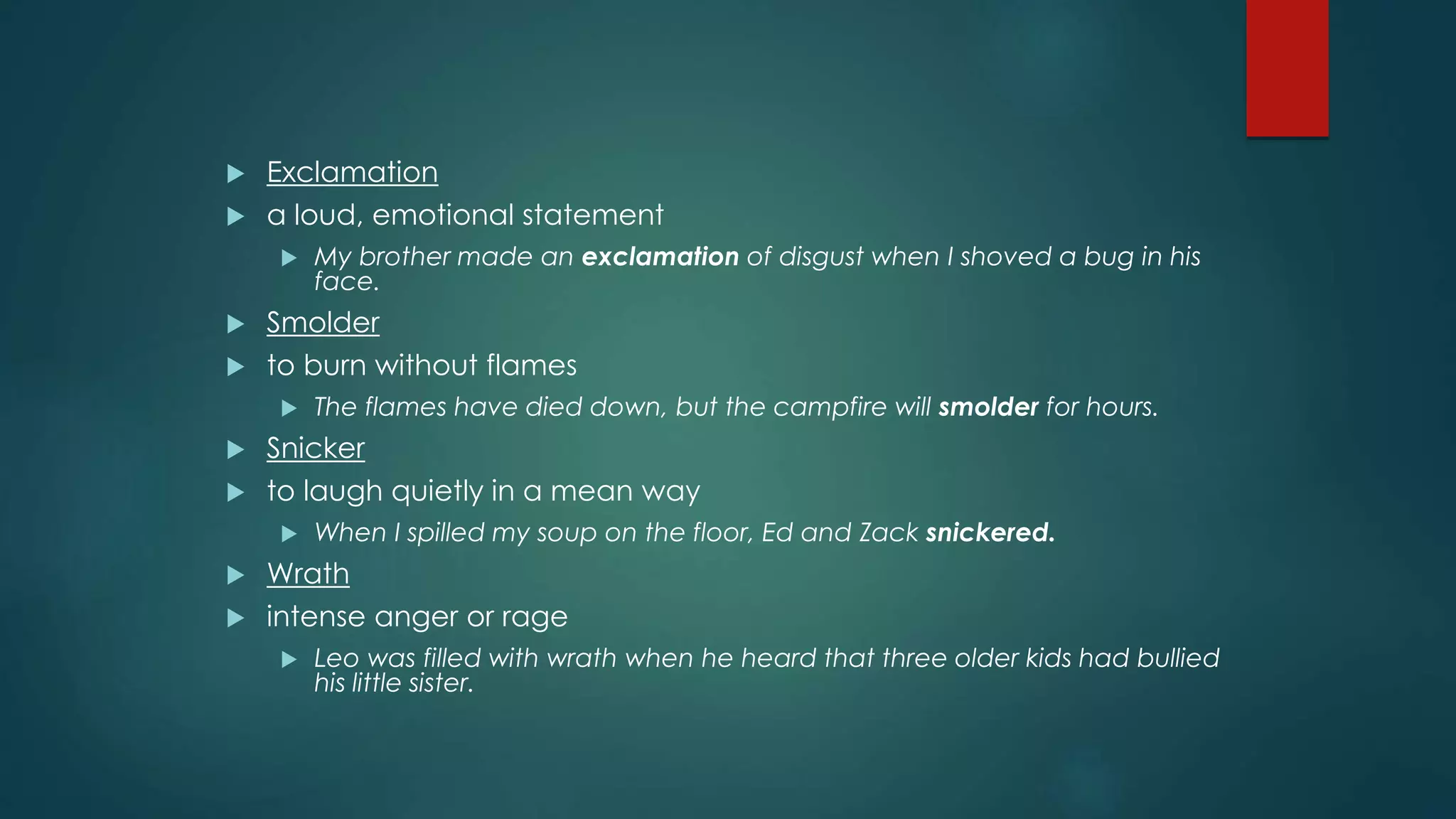  Exclamation 
 a loud, emotional statement 
 My brother made an exclamation of disgust when I shoved a bug in his 
face. 
 Smolder 
 to burn without flames 
 The flames have died down, but the campfire will smolder for hours. 
 Snicker 
 to laugh quietly in a mean way 
 When I spilled my soup on the floor, Ed and Zack snickered. 
 Wrath 
 intense anger or rage 
 Leo was filled with wrath when he heard that three older kids had bullied 
his little sister. 
 