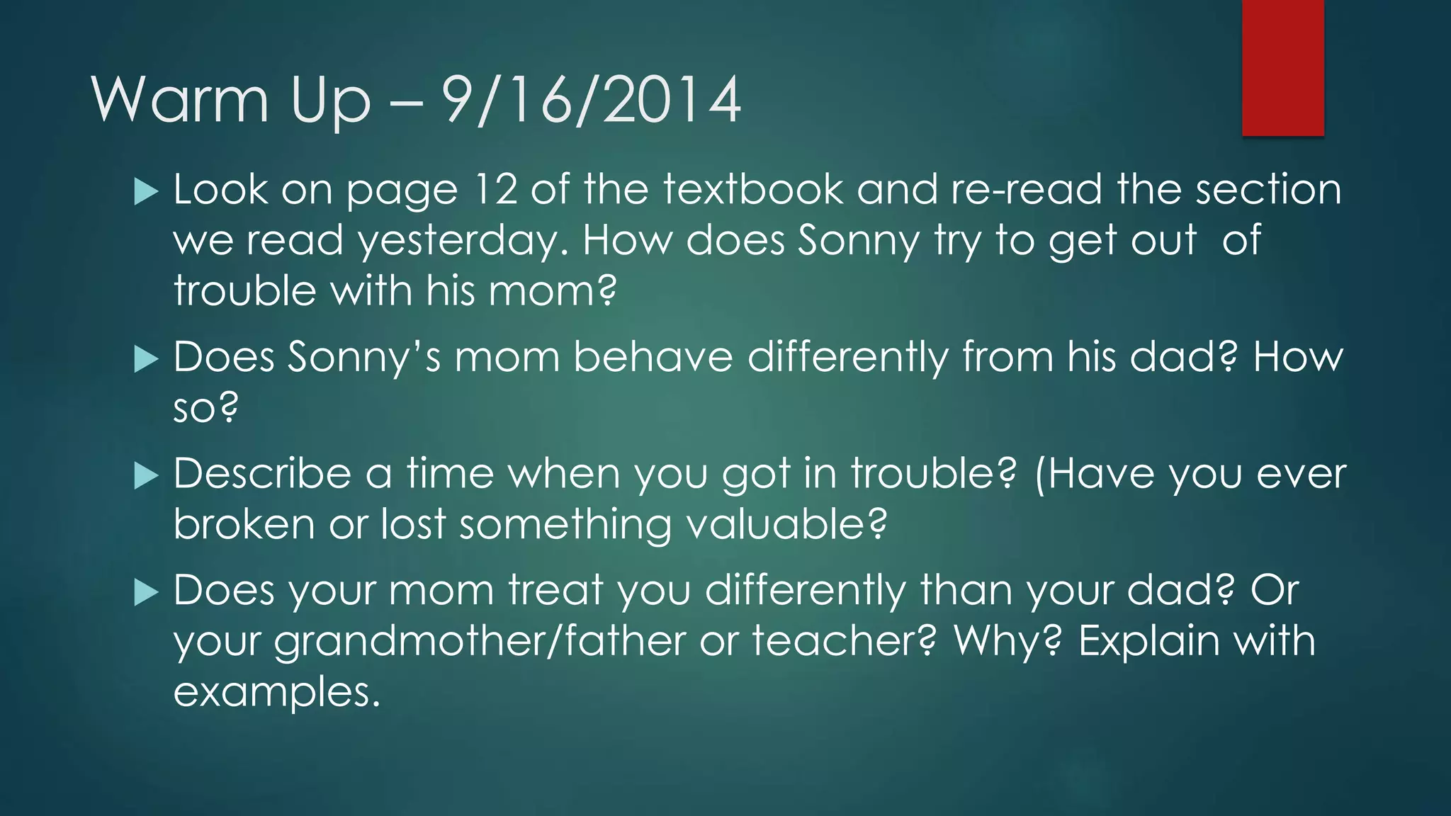 Warm Up – 9/16/2014 
 Look on page 12 of the textbook and re-read the section 
we read yesterday. How does Sonny try to get out of 
trouble with his mom? 
 Does Sonny’s mom behave differently from his dad? How 
so? 
 Describe a time when you got in trouble? (Have you ever 
broken or lost something valuable? 
 Does your mom treat you differently than your dad? Or 
your grandmother/father or teacher? Why? Explain with 
examples. 
 