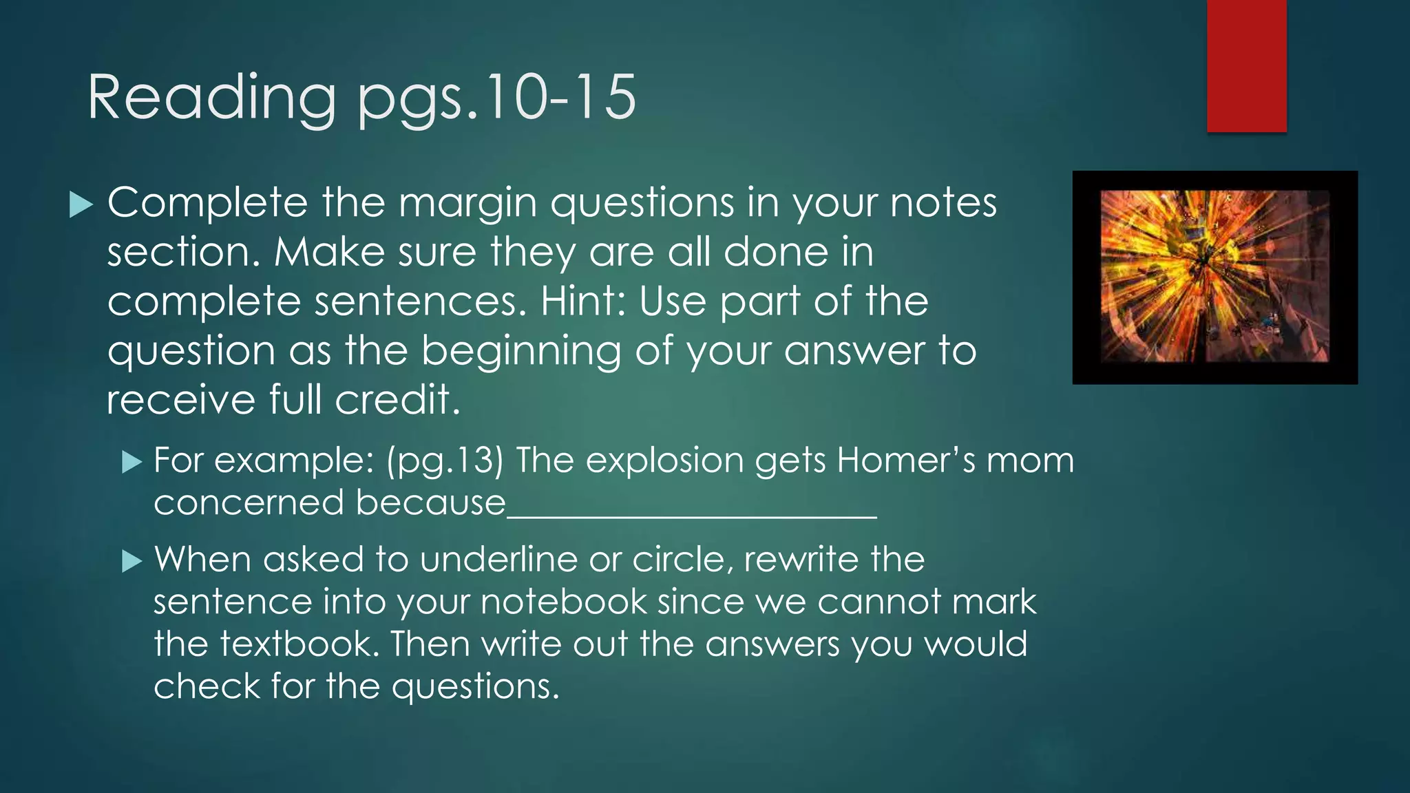 Reading pgs.10-15 
 Complete the margin questions in your notes 
section. Make sure they are all done in 
complete sentences. Hint: Use part of the 
question as the beginning of your answer to 
receive full credit. 
 For example: (pg.13) The explosion gets Homer’s mom 
concerned because_____________________ 
When asked to underline or circle, rewrite the 
sentence into your notebook since we cannot mark 
the textbook. Then write out the answers you would 
check for the questions. 
 