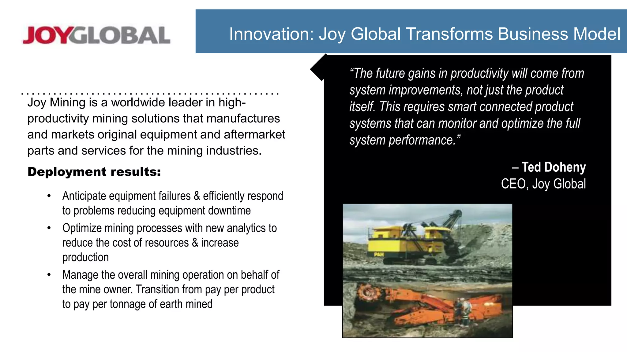 Joy Mining is a worldwide leader in high-
productivity mining solutions that manufactures
and markets original equipment and aftermarket
parts and services for the mining industries.
Deployment results:
• Anticipate equipment failures & efficiently respond
to problems reducing equipment downtime
• Optimize mining processes with new analytics to
reduce the cost of resources & increase
production
• Manage the overall mining operation on behalf of
the mine owner. Transition from pay per product
to pay per tonnage of earth mined
“The future gains in productivity will come from
system improvements, not just the product
itself. This requires smart connected product
systems that can monitor and optimize the full
system performance.”
– Ted Doheny
CEO, Joy Global
Innovation: Joy Global Transforms Business Model
 