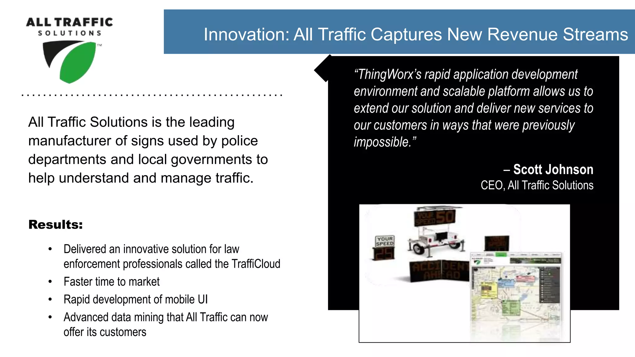 All Traffic Solutions is the leading
manufacturer of signs used by police
departments and local governments to
help understand and manage traffic.
Results:
• Delivered an innovative solution for law
enforcement professionals called the TraffiCloud
• Faster time to market
• Rapid development of mobile UI
• Advanced data mining that All Traffic can now
offer its customers
“ThingWorx’s rapid application development
environment and scalable platform allows us to
extend our solution and deliver new services to
our customers in ways that were previously
impossible.”
– Scott Johnson
CEO, All Traffic Solutions
Innovation: All Traffic Captures New Revenue Streams
 