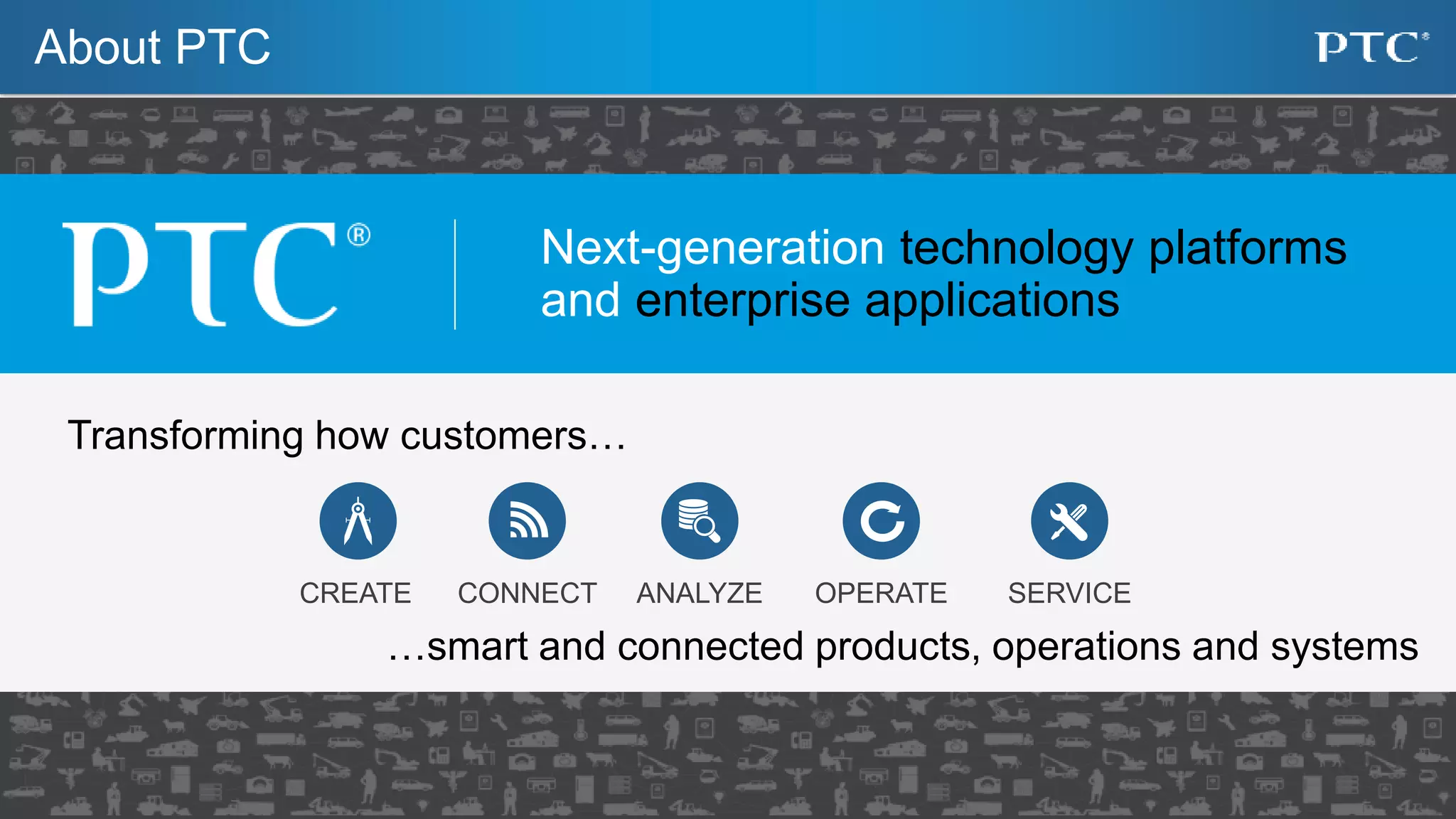 21
About PTC
Transforming how customers…
…smart and connected products, operations and systems
Next-generation technology platforms
and enterprise applications
CREATE CONNECT SERVICEOPERATEANALYZE
 
