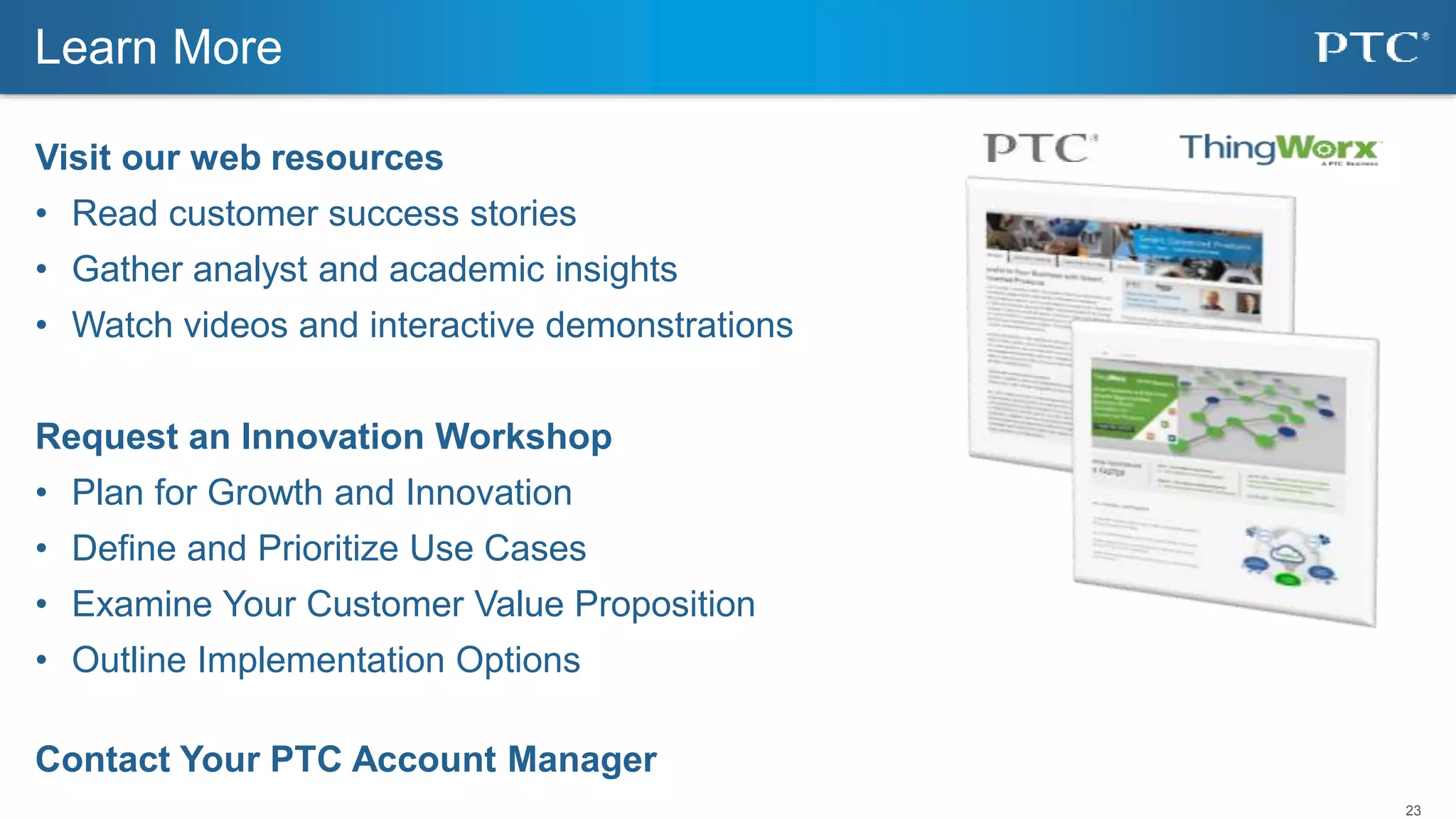 23
Visit our web resources
• Read customer success stories
• Gather analyst and academic insights
• Watch videos and interactive demonstrations
Request an Innovation Workshop
• Plan for Growth and Innovation
• Define and Prioritize Use Cases
• Examine Your Customer Value Proposition
• Outline Implementation Options
Contact Your PTC Account Manager
Learn More
 