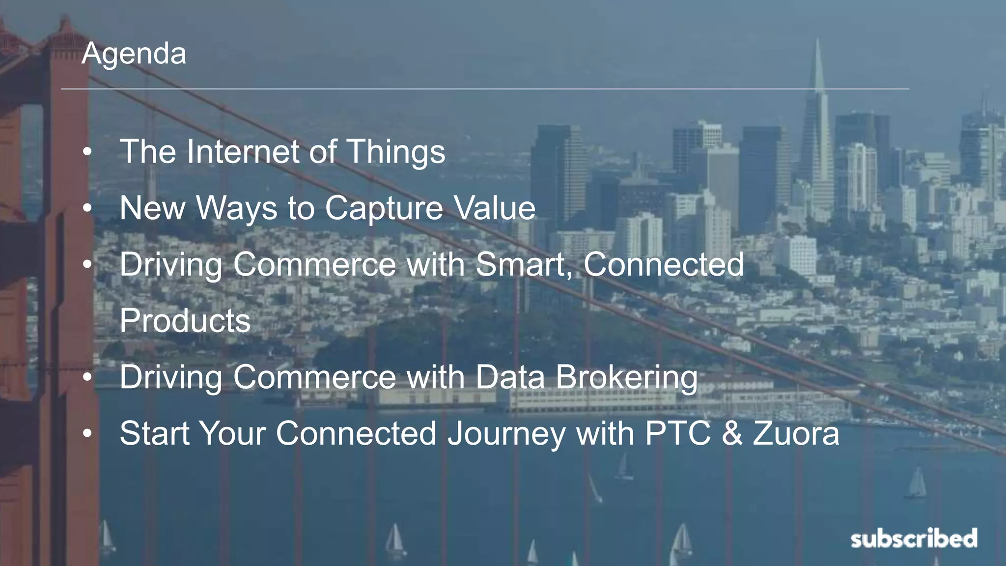 Agenda
• The Internet of Things
• New Ways to Capture Value
• Driving Commerce with Smart, Connected
Products
• Driving Commerce with Data Brokering
• Start Your Connected Journey with PTC & Zuora
 