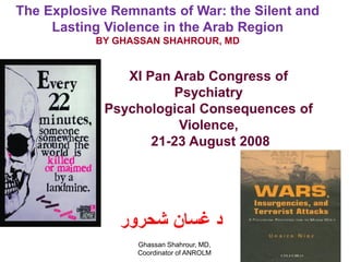 The Explosive Remnants of War: the Silent and
     Lasting Violence in the Arab Region
           BY GHASSAN SHAHROUR, MD


                XI Pan Arab Congress of
                       Psychiatry
             Psychological Consequences of
                        Violence,
                    21-23 August 2008




               ‫د غسان شحرور‬
                  Ghassan Shahrour, MD,         1
                  Coordinator of ANROLM
 