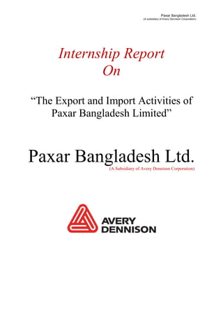 Paxar Bangladesh Ltd.
(A subsidiary of Avery Dennison Corporation)
Internship Report
On
“The Export and Import Activities of
Paxar Bangladesh Limited”
Paxar Bangladesh Ltd.
(A Subsidiary of Avery Dennison Corporation)
 