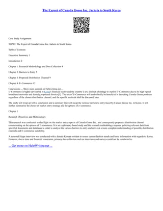 The Export of Canada Goose Inc. Jackets to South Korea
Case Study Assignment
TOPIC: The Export of Canada Goose Inc. Jackets to South Korea
Table of Contents
Executive Summary 1
Introduction 2
Chapter 1: Research Methodology and Data Collection 4
Chapter 2: Barriers to Entry 5
Chapter 3: Proposed Distribution Channel 9
Chapter 4: E–Commerce 12
Conclusions ... Show more content on Helpwriting.net ...
E–Commerce is highly developed in Korea's financial sector and the country is at a distinct advantage to exploit E–Commerce due to its high–speed
broadband networks and densely populated districts[5]. The use of E–Commerce will undoubtedly be beneficial in launching Canada Goose products
regardless of the chosen distribution channel, and the specific methods shall be discussed later.
The study will wrap up with a conclusion and a summary that will recap the various barriers to entry faced by Canada Goose Inc. in Korea. It will
further summarize the choice of market entry strategy and the aptness of e–commerce.
Chapter 1
Research Objectives and Methodology
This research was conducted to shed light on the market entry aspects of Canada Goose Inc., and consequently propose a distribution channel
commentating on the aptness of E–commerce. It is an exploratory based study and the research methodology requires gathering relevant data from
specified documents and databases in order to analyze the various barriers to entry and arrive at a more complete understanding of possible distribution
channels and E–commerce suitability.
A personal Skype interview was conducted with a female Korean resident to assess current fashion trends and basic information with regards to Korea.
However, due to time and financial constraints, primary data collection such as interviews and surveys could not be conducted to
... Get more on HelpWriting.net ...
 