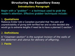 Structuring the Expository Essay
                Introductory Paragraph
Begin with a “grabber” -- a technique used to grab the
reader’s attention. Effective grabber techniques include:

1. Quotations
Rebecca Eckler told a Canadian journalist that “the pain and
unpredictability of giving birth terrified her and so she decided she
would go to extreme lengths if need be to have a planned C-section.”

2. Definitions
A “Cesarean section” is the surgical incision of the walls of
the abdomen and uterus for delivery of offspring.
3. Facts
 