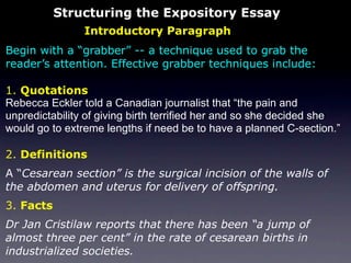 Structuring the Expository Essay
                Introductory Paragraph
Begin with a “grabber” -- a technique used to grab the
reader’s attention. Effective grabber techniques include:

1. Quotations
Rebecca Eckler told a Canadian journalist that “the pain and
unpredictability of giving birth terrified her and so she decided she
would go to extreme lengths if need be to have a planned C-section.”

2. Definitions
A “Cesarean section” is the surgical incision of the walls of
the abdomen and uterus for delivery of offspring.
3. Facts
Dr Jan Cristilaw reports that there has been “a jump of
almost three per cent” in the rate of cesarean births in
industrialized societies.
 