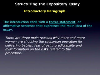 Structuring the Expository Essay
            Introductory Paragraph:


The introduction ends with a thesis statement, an
affirmative sentence that expresses the main idea of the
essay.

 There are three main reasons why more and more
 women are choosing the caesarean operation for
 delivering babies: fear of pain, predictability and
 misinformation on the risks related to the
 procedure.
 