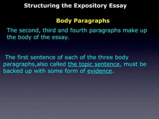 Structuring the Expository Essay

                  Body Paragraphs
 The second, third and fourth paragraphs make up
 the body of the essay.


 The first sentence of each of the three body
paragraphs,also called the topic sentence, must be
backed up with some form of evidence.
 
