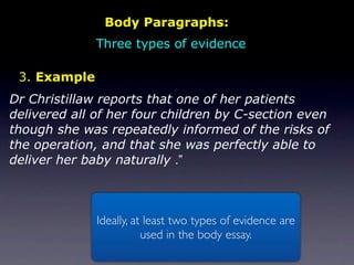 Body Paragraphs:
              Three types of evidence

 3. Example
Dr Christillaw reports that one of her patients
delivered all of her four children by C-section even
though she was repeatedly informed of the risks of
the operation, and that she was perfectly able to
deliver her baby naturally .”



              Ideally, at least two types of evidence are
                         used in the body essay.
 
