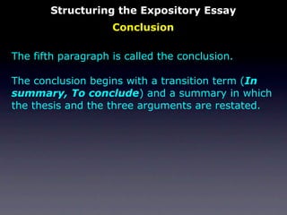 Structuring the Expository Essay
                    Conclusion

The fifth paragraph is called the conclusion.

The conclusion begins with a transition term (In
summary, To conclude) and a summary in which
the thesis and the three arguments are restated.
 