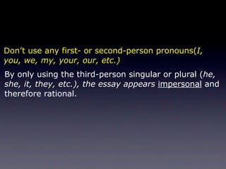 Don’t use any first- or second-person pronouns(I,
you, we, my, your, our, etc.)
By only using the third-person singular or plural (he,
she, it, they, etc.), the essay appears impersonal and
therefore rational.
 