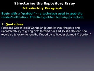 Structuring the Expository Essay
                Introductory Paragraph
Begin with a “grabber” -- a technique used to grab the
reader’s attention. Effective grabber techniques include:

1. Quotations
Rebecca Eckler told a Canadian journalist that “the pain and
unpredictability of giving birth terrified her and so she decided she
would go to extreme lengths if need be to have a planned C-section.”
 