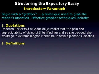 Structuring the Expository Essay
                Introductory Paragraph
Begin with a “grabber” -- a technique used to grab the
reader’s attention. Effective grabber techniques include:

1. Quotations
Rebecca Eckler told a Canadian journalist that “the pain and
unpredictability of giving birth terrified her and so she decided she
would go to extreme lengths if need be to have a planned C-section.”

2. Definitions
 