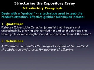 Structuring the Expository Essay
                Introductory Paragraph
Begin with a “grabber” -- a technique used to grab the
reader’s attention. Effective grabber techniques include:

1. Quotations
Rebecca Eckler told a Canadian journalist that “the pain and
unpredictability of giving birth terrified her and so she decided she
would go to extreme lengths if need be to have a planned C-section.”

2. Definitions
A “Cesarean section” is the surgical incision of the walls of
the abdomen and uterus for delivery of offspring.
 