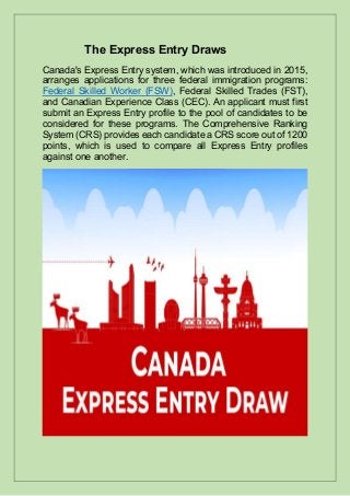 The Express Entry Draws
Canada's Express Entry system, which was introduced in 2015,
arranges applications for three federal immigration programs:
Federal Skilled Worker (FSW), Federal Skilled Trades (FST),
and Canadian Experience Class (CEC). An applicant must first
submit an Express Entry profile to the pool of candidates to be
considered for these programs. The Comprehensive Ranking
System (CRS) provides each candidate a CRS score out of 1200
points, which is used to compare all Express Entry profiles
against one another.
 