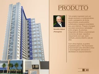 “Um projeto inspirador com um
design exclusivo e contemporâneo,
onde o paisagismo de forma
descontraída, propõe jardins
sofisticados e espaços conectados
aos usos internos. Praças e lounges
convidam encontros e atividades
entre amigos. As piscinas,
integradas ao fitness, proporcionam
momentos de lazer, esporte e
relaxamento com spa, deck
molhado, piscina infantil e raia de
25m.
Com clima tropical, os jardins
projetados para o The Expression
proporcionam uma atmosfera única
e aconchegante valorizando a
identidade do empreendimento.”
Benedito Abbud
(Paisagista)
 