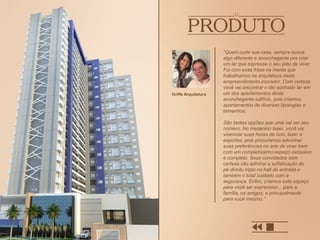 “Quem curte sua casa, sempre busca
algo diferente e aconchegante pra criar
um lar que expresse o seu jeito de viver.
Foi com essa frase na mente que
trabalhamos na arquitetura deste
empreendimento inovador. Com certeza
você vai encontrar o tão sonhado lar em
um dos apartamentos deste
aconchegante edifício, pois criamos
apartamentos de diversas tipologias e
tamanhos.
São tantas opções que uma vai ser seu
número. No mezanino lazer, você vai
vivenciar suas horas de ócio, lazer e
esportes, pois procuramos adivinhar
suas preferências na arte de viver bem
com um completíssimo espaço exclusivo
e completo. Seus convidados com
certeza vão admirar a sofisticação do
pé-direito triplo no hall de entrada e
também o total cuidado com a
segurança. Enfim, criamos este espaço
para você ser expression... para a
família, os amigos, e principalmente
para você mesmo.”
Griffe Arquitetura
 