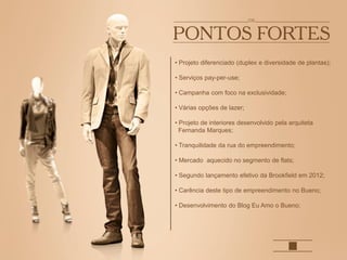 • Projeto diferenciado (duplex e diversidade de plantas);
• Serviços pay-per-use;
• Campanha com foco na exclusividade;
• Várias opções de lazer;
• Projeto de interiores desenvolvido pela arquiteta
Fernanda Marques;
• Tranquilidade da rua do empreendimento;
• Mercado aquecido no segmento de flats;
• Segundo lançamento efetivo da Brookfield em 2012;
• Carência deste tipo de empreendimento no Bueno;
• Desenvolvimento do Blog Eu Amo o Bueno;
 