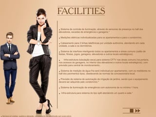 • Sistema de controle de iluminação, através de sensores de presença no hall dos
elevadores, escadas de emergência e garagens.*
• Medições elétricas individualizadas para os apartamentos e para o condomínio.
• Cabeamento para 2 linhas telefônicas por unidade autônoma, atendendo em cada
unidade, a sala e os dormitórios.
• Sistema de interfone interligando todos os apartamentos e áreas comuns (salão de
festas, fitness, jogos, garagens, elevadores e outros locais estratégicos).
• Infra-estrutura (tubulação seca) para sistema CFTV nas áreas comuns (na portaria,
nos acessos às garagens, no interior dos elevadores e outros locais estratégicos), com
previsão para central de monitoramento..
• Sistema de medição de água fria será individual por apartamento, com os medidores no
hall dos pavimentos tipos, obedecendo às normas da concessionária local.
• Previsão de sistema de automação de irrigação de jardins, sendo que o equipamento
deverá ser adquirido pelo condomínio.*
• Sistema de iluminação de emergência com autonomia de no mínimo 1 hora.
• Infra-estrutura para sistema do tipo split atendendo um quarto e sala.*
Serviços em análise, sujeitos a alteração, cancelamento ou substituição sem aviso prévio
 