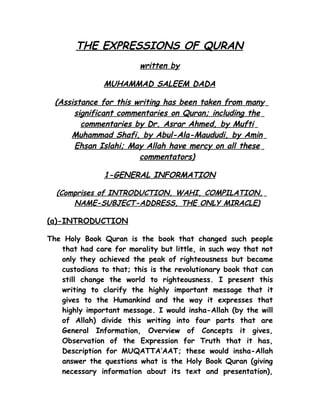THE EXPRESSIONS OF QURAN
                         written by

               MUHAMMAD SALEEM DADA

  (Assistance for this writing has been taken from many
       significant commentaries on Quran; including the
         commentaries by Dr. Asrar Ahmed, by Mufti
      Muhammad Shafi, by Abul-Ala-Maududi, by Amin
       Ehsan Islahi; May Allah have mercy on all these
                        commentators)

               1-GENERAL INFORMATION

  (Comprises of INTRODUCTION, WAHI, COMPILATION,
      NAME-SUBJECT-ADDRESS, THE ONLY MIRACLE)

(a)-INTRODUCTION

The Holy Book Quran is the book that changed such people
   that had care for morality but little, in such way that not
   only they achieved the peak of righteousness but became
   custodians to that; this is the revolutionary book that can
   still change the world to righteousness. I present this
   writing to clarify the highly important message that it
   gives to the Humankind and the way it expresses that
   highly important message. I would insha-Allah (by the will
   of Allah) divide this writing into four parts that are
   General Information, Overview of Concepts it gives,
   Observation of the Expression for Truth that it has,
   Description for MUQATTA’AAT; these would insha-Allah
   answer the questions what is the Holy Book Quran (giving
   necessary information about its text and presentation),
 