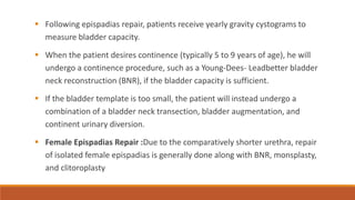 ▪ Following epispadias repair, patients receive yearly gravity cystograms to
measure bladder capacity.
▪ When the patient desires continence (typically 5 to 9 years of age), he will
undergo a continence procedure, such as a Young-Dees- Leadbetter bladder
neck reconstruction (BNR), if the bladder capacity is sufficient.
▪ If the bladder template is too small, the patient will instead undergo a
combination of a bladder neck transection, bladder augmentation, and
continent urinary diversion.
▪ Female Epispadias Repair :Due to the comparatively shorter urethra, repair
of isolated female epispadias is generally done along with BNR, monsplasty,
and clitoroplasty
 