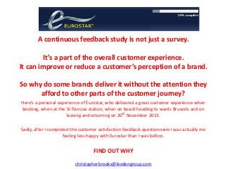 A continuous feedback study is not just a survey.
It’s a part of the overall customer experience.
It can improve or reduce a customer’s perception of a brand.

So why do some brands deliver it without the attention they
afford to other parts of the customer journey?
Here’s a personal experience of Eurostar, who delivered a great customer experience when
booking, when at the St Pancras station, when on board heading to wards Brussels and on
leaving and returning on 20th November 2013.
Sadly, after I completed the customer satisfaction feedback questionnaire I was actually me
feeling less happy with Eurostar than I was before.

FIND OUT WHY
christopherbrooks@lexdengroup.com

 