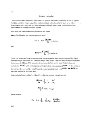 and




 The basic idea of the extended Kalman filter is to linearize the state –space model of Eqs. (7.11) and
(7.112) at each time instant around the most recent state estimate , which is taken to be either        ,
depending on which particular functional is being considered. Once a linear model obtained, the
standard Kalman filter equations are applied.

More explicitly, the approximation proceeds in two stages.

Stage1. The following two matrices are constructed




And




That is, the ijth entry of F(n+1,n) is equal to the partial derivative of the ith component of F(n,x) with
respect to theijth component of x. Likewise, the ijth entry of C(n) is equal to the partial derivative of the
ith component of C(n,x). With respect to jth component of x.In former case, the derivatives are
evaluated at           while in the latter case the derivatives are evaluated at              The entries of
the matrices F(n+1,n) and C(n) are all known (i.e. , computable), since     and
are made available as described later .

Applyingthe definitions ofEqs.(7.113) and (7.114) to the previous example, we get




Which leads to




And
 