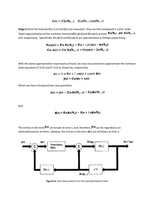 Stage 2.Once the matrices F(n+1,n) and C(n) are evaluated , they are then employed in a first- order
Taylor approximation of the nonlinear functionalF(n,x(n))and C(n,x(n)) around
and respectively. Specifically, F(n,x(n)) and C(n,x(n)) are approximated as follows,respectively :




With the above approximation expressions at hand, we may now proceed to approximate the nonlinear
state-equations (7.111) and (7.112) as shown by, respectively,




Where we have introduced two new quantities:




And




The entries in the term    are known at time n, and, therefore,       can be regarded as an
observationvector at timen. Likewise, the entries in the term d(n) are all known at time n.




                         Figure7.6. One-step predictor for the extended Kalman filter.
 