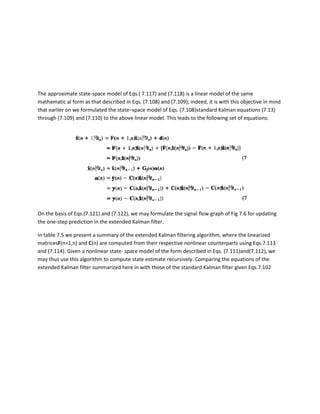 The approximate state-space model of Eqs.( 7.117) and (7.118) is a linear model of the same
mathematic al form as that described in Eqs. (7.108) and (7.109); indeed, it is with this objective in mind
that earlier on we formulated the state–space model of Eqs. (7.108)standard Kalman equations (7.13)
through (7.109) and (7.110) to the above linear model. This leads to the following set of equations:




On the basis of Eqs.(7.121) and (7.122), we may formulate the signal flow graph of Fig 7.6 for updating
the one-step prediction in the extended Kalman filter.

In table 7.5 we present a summary of the extended Kalman filtering algorithm, where the linearized
matricesF(n+1,n) and C(n) are computed from their respective nonlinear counterparts using Eqs.7.113
and (7.114). Given a nonlinear state- space model of the form described in Eqs. (7.111)and(7.112), we
may thus use this algorithm to compute state estimate recursively. Comparing the equations of the
extended Kalman filter summarized here in with those of the standard Kalman filter given Eqs.7.102
 