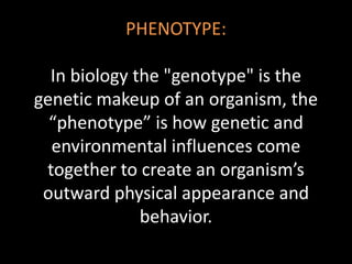PHENOTYPE:
In biology the "genotype" is the
genetic makeup of an organism, the
“phenotype” is how genetic and
environmental influences come
together to create an organism’s
outward physical appearance and
behavior.
 