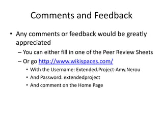 Comments and Feedback
 Any comments or feedback would be greatly appreciated
 You can either fill in one of the Peer Review Sheets
 Or go http://www.wikispaces.com/
 With the Username: Extended.Project-Amy.Nerou
 And Password: extendedproject
 And comment on the Home Page
 