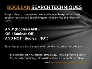 BOOLEAN SEARCH TECHNIQUES 
It is possible to compose some complex search expressions using 
Boolean logic on this search system. To do so, use the following 
terms: 
'AND' (Boolean AND) 
'OR' (Boolean OR) 
'AND NOT' (Boolean NOT) 
Parentheses can also be used when conducting an advanced search. 
For example: art AND (school OR college) - this expresses a search 
for records containing information about art schools or colleges. 
Taken from http://www.adam.ac.uk/info/boolean.html 
 