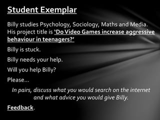 Student Exemplar 
Billy studies Psychology, Sociology, Maths and Media. 
His project title is ‘Do Video Games increase aggressive 
behaviour in teenagers?’ 
Billy is stuck. 
Billy needs your help. 
Will you help Billy? 
Please… 
In pairs, discuss what you would search on the internet 
and what advice you would give Billy. 
Feedback. 
 