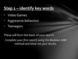 Step 1 – identify key words 
• Video Games 
• Aggressive behaviour 
• Teenagers 
These will form the basis of your search. 
Complete your first search using the Boolean AND 
method and show me your results. 
 