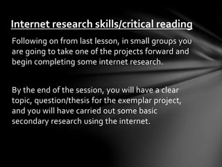 Internet research skills/critical reading 
Following on from last lesson, in small groups you 
are going to take one of the projects forward and 
begin completing some internet research. 
By the end of the session, you will have a clear 
topic, question/thesis for the exemplar project, 
and you will have carried out some basic 
secondary research using the internet. 
 