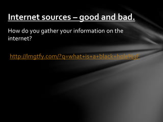 Internet sources – good and bad. 
How do you gather your information on the 
internet? 
http://lmgtfy.com/?q=what+is+a+black+hole%3F 
 