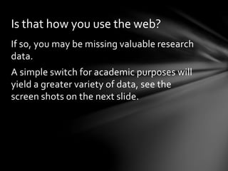 Is that how you use the web? 
If so, you may be missing valuable research 
data. 
A simple switch for academic purposes will 
yield a greater variety of data, see the 
screen shots on the next slide. 
 
