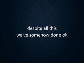 despite all this
we’ve somehow done ok
 