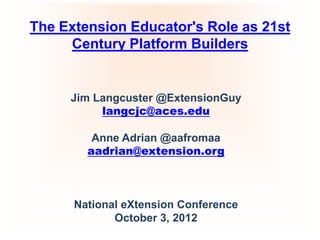 The Extension Educator's Role as 21st
     Century Platform Builders


     Jim Langcuster @ExtensionGuy
          langcjc@aces.edu

         Anne Adrian @aafromaa
        aadrian@extension.org



      National eXtension Conference
             October 3, 2012
 