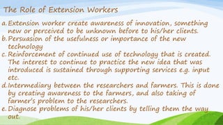 The Role of Extension Workers
a.Extension worker create awareness of innovation, something
new or perceived to be unknown before to his/her clients.
b.Persuasion of the usefulness or importance of the new
technology
c. Reinforcement of continued use of technology that is created.
The interest to continue to practice the new idea that was
introduced is sustained through supporting services e.g. input
etc.
d.Intermediary between the researchers and farmers. This is done
by creating awareness to the farmers, and also taking of
farmer’s problem to the researchers.
e. Diagnose problems of his/her clients by telling them the way
out.
 