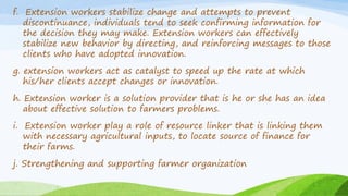 f. Extension workers stabilize change and attempts to prevent
discontinuance, individuals tend to seek confirming information for
the decision they may make. Extension workers can effectively
stabilize new behavior by directing, and reinforcing messages to those
clients who have adopted innovation.
g. extension workers act as catalyst to speed up the rate at which
his/her clients accept changes or innovation.
h. Extension worker is a solution provider that is he or she has an idea
about effective solution to farmers problems.
i. Extension worker play a role of resource linker that is linking them
with necessary agricultural inputs, to locate source of finance for
their farms.
j. Strengthening and supporting farmer organization
 