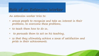 Role of an Extension Worker
An extension worker tries to:
• arouse people to recognize and take an interest in their
problems, to overcome these problems,
• to teach them how to do so,
• to persuade them to act on his teaching,
• so that they ultimately achieve a sense of satisfaction and
pride in their achievements.
 