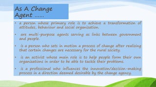 As A Change
Agent ……
• a person whose primary role is to achieve a transformation of
attitudes, behaviour and social organization.
• are multi-purpose agents serving as links between government
and people.
• is a person who sets in motion a process of change after realizing
that certain changes are necessary for the rural society.
• is an activist whose main role is to help people form their own
organizations in order to be able to tackle their problems.
• is a professional who influences the innovation/decision-making
process in a direction deemed desirable by the change agency.
 