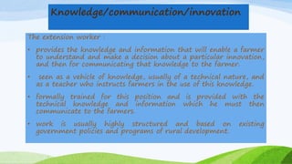 Knowledge/communication/innovation
The extension worker :
• provides the knowledge and information that will enable a farmer
to understand and make a decision about a particular innovation,
and then for communicating that knowledge to the farmer.
• seen as a vehicle of knowledge, usually of a technical nature, and
as a teacher who instructs farmers in the use of this knowledge.
• formally trained for this position and is provided with the
technical knowledge and information which he must then
communicate to the farmers.
• work is usually highly structured and based on existing
government policies and programs of rural development.
 